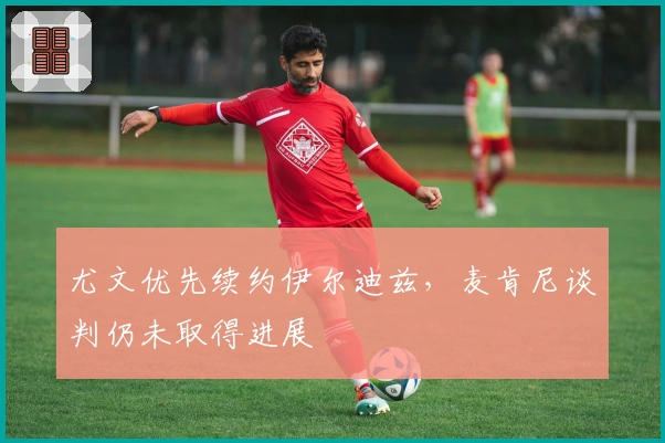 尤文优先续约伊尔迪兹，麦肯尼谈判仍未取得进展