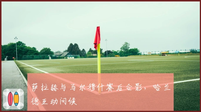 萨拉赫与马尔穆什赛后合影，哈兰德互动问候