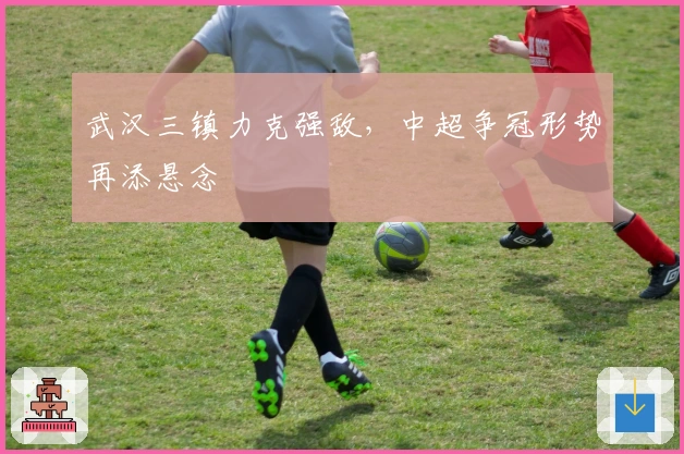 武汉三镇力克强敌，中超争冠形势再添悬念