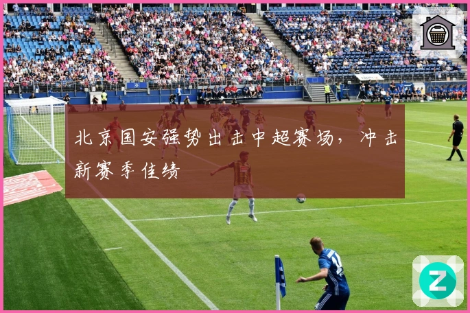 北京国安强势出击中超赛场，冲击新赛季佳绩