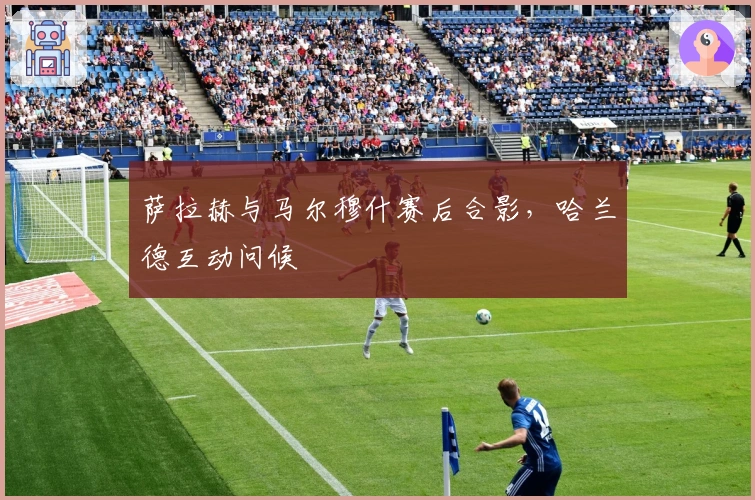 萨拉赫与马尔穆什赛后合影，哈兰德互动问候