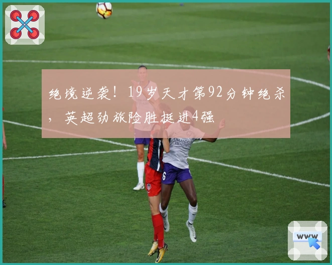 绝境逆袭！19岁天才第92分钟绝杀，英超劲旅险胜挺进4强