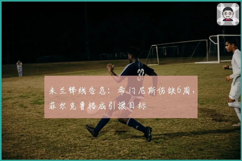 米兰锋线告急：希门尼斯伤缺6周，菲尔克鲁格成引援目标