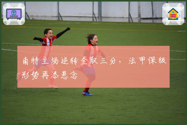 南特主场逆转全取三分，法甲保级形势再添悬念