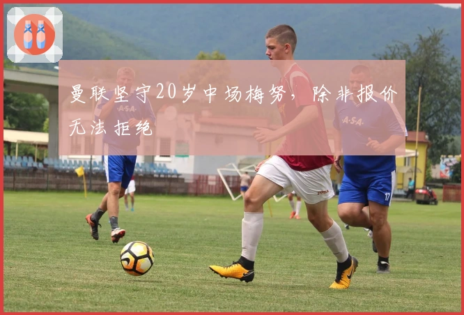 曼联坚守20岁中场梅努，除非报价无法拒绝