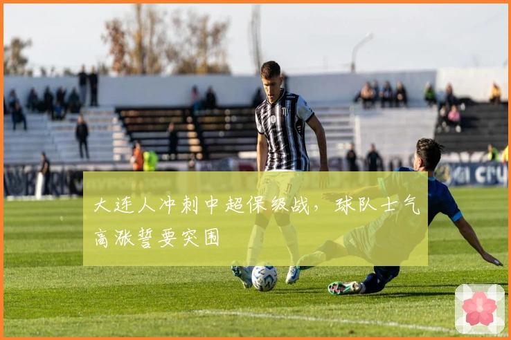 大连人冲刺中超保级战，球队士气高涨誓要突围